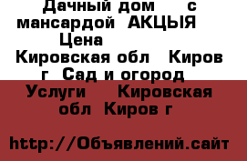 Дачный дом 6*5 с мансардой. АКЦЫЯ.  › Цена ­ 300 000 - Кировская обл., Киров г. Сад и огород » Услуги   . Кировская обл.,Киров г.